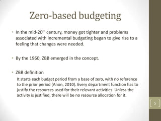 Zero-based budgeting
• In the mid-20th century, money got tighter and problems
  associated with incremental budgeting began to give rise to a
  feeling that changes were needed.

• By the 1960, ZBB emerged in the concept.

• ZBB definition
  It starts each budget period from a base of zero, with no reference
  to the prior period (Anon, 2010). Every department function has to
  justify the resources used for their relevant activities. Unless the
  activity is justified, there will be no resource allocation for it.
                                                                         5
 