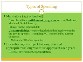 Types of Spending

Mandatory (2/3 of budget)
    Direct benefits – entitlement programs such as Medicare,
     Medicaid, Social Security
    Interest on the national debt
    Uncontrollables – earlier legislation that legally commits
     the govt to spend $ - spending NOT controlled by current
     Congress!
        Make up MOST of our spending!
Discretionary – subject to Congressional
 appropriates (Congress must approve it each year)
    Defense, environment, transportation
 