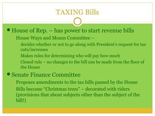 TAXING Bills

House of Rep. – has power to start revenue bills
    House Ways and Means Committee –
        decides whether or not to go along with President’s request for tax
         cuts/increases
        Makes rules for determining who will pay how much
        Closed rule – no changes to the bill can be made from the floor of
         the House
Senate Finance Committee
    Proposes amendments to the tax bills passed by the House
    Bills become “Christmas trees” – decorated with riders
     (provisions that about subjects other than the subject of the
     bill!)
 