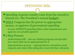 SPENDING Bills

Spending requests usually come from the executive
 branch (ex. The President’s annual budget)
ONLY Congress has the power to appropriate
 money, or approve of government spending
    It must APPROVE spending before other departments and
     agencies can actually spend it!
2 Step Process
    Authorization bill - sets up a federal program and specifies
     how much $$$ can be appropriated for it
    Appropriations process – appropriations committees study
     requests and create bills stating how much $$ they will grant
 