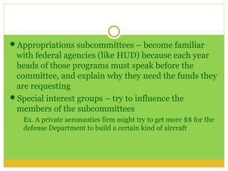 Appropriations subcommittees – become familiar
 with federal agencies (like HUD) because each year
 heads of those programs must speak before the
 committee, and explain why they need the funds they
 are requesting
Special interest groups – try to influence the
 members of the subcommittees
    Ex. A private aeronautics firm might try to get more $$ for the
     defense Department to build a certain kind of aircraft
 