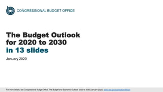 CONGRESSIONAL BUDGET OFFICE
The Budget Outlook
for 2020 to 2030
in 13 slides
January 2020
For more details, see Congressional Budget Office, The Budget and Economic Outlook: 2020 to 2030 (January 2020), www.cbo.gov/publication/56020.
 
