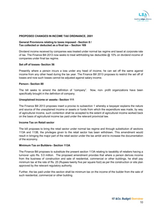 KF &Co. Budget Overview
10
PROPOSED CHANGES IN INCOME TAX ORDINANCE, 2001
General Provisions relating to taxes imposed - Section 8 /
Tax collected or deducted as a final tax – Section 169
Dividend income received by companies was treated under normal tax regime and taxed at corporate rate
of tax. The Finance Bill 2013 now seeks to treat withholding tax deductible @ 10% on dividend income of
companies under final tax regime.
Set off of losses- Section 56
Presently where a person incurs a loss under any head of income, he can set off the same against
income from any other head during the tax year. The Finance Bill 2013 proposes to restrict the set off of
losses and now such losses cannot be adjusted against salary income.
Person– Section 80
The bill seeks to amend the definition of “company”. Now, non- profit organizations have been
specifically brought in the definition of company.
Unexplained income or assets– Section 111
The Finance Bill 2013 proposes insert a proviso to subsection 1 whereby a taxpayer explains the nature
and source of the unexplained income or assets or funds from which the expenditure was made, by way
of agricultural income, such contention shall be accepted to the extent of agricultural income worked back
on the basis of agricultural income tax paid under the relevant provincial law.
Income Tax on Retail sector
The bill proposes to bring the retail sector under normal tax regime and through substitution of sections
113A and 113B, the privileges given to the retail sector has been withdrawn. This amendment would
result in bringing the major part of the retail sector under the tax ambit and to increase the documentation
of the economy.
Minimum Tax on Builders– Section 113A
The Finance Bill proposes to substitute the present section 113A relating to taxability of retailers having a
turnover upto Rs. 5.0 million. The proposed amendment provides that where a person derives income
from the business of construction and sale of residential, commercial or other buildings, he shall pay
minimum tax at the rate of Rs. 25 (Rupees twenty five per square foot) as per the construction or site plan
approved by the relevant regulatory authority.
Further, the tax paid under this section shall be minimum tax on the income of the builder from the sale of
such residential, commercial or other building.
 
