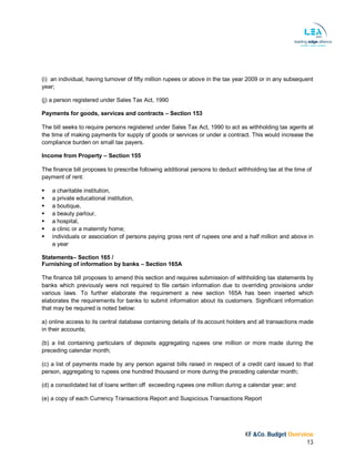 KF &Co. Budget Overview
13
(i) an individual, having turnover of fifty million rupees or above in the tax year 2009 or in any subsequent
year;
(j) a person registered under Sales Tax Act, 1990
Payments for goods, services and contracts – Section 153
The bill seeks to require persons registered under Sales Tax Act, 1990 to act as withholding tax agents at
the time of making payments for supply of goods or services or under a contract. This would increase the
compliance burden on small tax payers.
Income from Property – Section 155
The finance bill proposes to prescribe following additional persons to deduct withholding tax at the time of
payment of rent:
 a charitable institution,
 a private educational institution,
 a boutique,
 a beauty parlour,
 a hospital,
 a clinic or a maternity home;
 individuals or association of persons paying gross rent of rupees one and a half million and above in
a year
Statements– Section 165 /
Furnishing of information by banks – Section 165A
The finance bill proposes to amend this section and requires submission of withholding tax statements by
banks which previously were not required to file certain information due to overriding provisions under
various laws. To further elaborate the requirement a new section 165A has been inserted which
elaborates the requirements for banks to submit information about its customers. Significant information
that may be required is noted below:
a) online access to its central database containing details of its account holders and all transactions made
in their accounts;
(b) a list containing particulars of deposits aggregating rupees one million or more made during the
preceding calendar month;
(c) a list of payments made by any person against bills raised in respect of a credit card issued to that
person, aggregating to rupees one hundred thousand or more during the preceding calendar month;
(d) a consolidated list of loans written off exceeding rupees one million during a calendar year; and
(e) a copy of each Currency Transactions Report and Suspicious Transactions Report
 