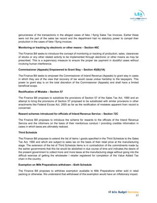 KF &Co. Budget Overview
17
genuineness of the transactions in the alleged cases of fake / flying Sales Tax Invoices. Earlier these
were not the part of the sales tax record and the department had no statutory power to compel their
production in the cases of fake / flying invoices.
Monitoring or tracking by electronic or other means – Section 40C
The Finance Bill seeks to introduce the concept of monitoring or tracking of production, sales, clearances
of stocks or any other related activity to be implemented through electronic or other means as may be
prescribed. This is a supervisory measure to ensure the proper tax payment in doubtful cases without
involving human interference.
Commissioner (Appeals) Empowered to Grant Stay – Section 45(B)(1A)
The Finance Bill seeks to empower the Commissioner of Inland Revenue (Appeals) to grant stay in cases
in which they are of the view that recovery of tax would cause undue hardship to the taxpayers. This
power to grant stay is on the total discretion of the Commissioner (Appeals) and shall have a limited
beneficial scope.
Rectification of Mistake – Section 57
The Finance Bill proposes to substitute the provisions of Section 57 of the Sales Tax Act, 1990 and an
attempt to bring the provisions of Section 57 proposed to be substituted with similar provisions in other
enactments like Federal Excise Act, 2005 as far as the rectification of mistakes apparent from record is
concerned.
Reward schemes introduced for officials of Inland Revenue Service – Section 72C
The Finance Bill proposes to introduce the scheme for rewards to the officials of the Inland Revenue
Service and the informers on the basis of their meritorious conduct / providing credible information in
cases in which taxes are ultimately realized.
Third Schedule
The Finance Bill proposes to extend the list of items / goods specified in the Third Schedule to the Sales
Tax Act, 1990 and which are subject to sales tax on the basis of their retail price at the manufacturing
stage. The extension of the list of Third Schedule items is in contradiction of the commitments made by
the earlier governments that this list would be abolished in due course of time and indicates the desire of
the present government to collect more and more taxes at the manufacturing stage without going into the
difficult exercise of getting the wholesaler / retailer registered for completion of the Value Added Tax
chain in the country.
Exemption on Milk Preparations withdrawn - Sixth Schedule
The Finance Bill proposes to withdraw exemption available to Milk Preparations either sold in retail
packing or otherwise. We understand that withdrawal of this exemption would have an inflationary impact.
 