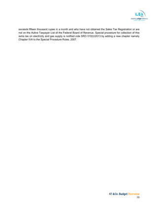 KF &Co. Budget Overview
19
exceeds fifteen thousand rupee in a month and who have not obtained the Sales Tax Registration or are
not on the Active Taxpayer List of the Federal Board of Revenue. Special procedure for collection of this
extra tax on electricity and gas supply is notified vide SRO 510(I)/2013 by adding a new chapter namely
Chapter IVA to the Special Procedure Rules, 2007.
 