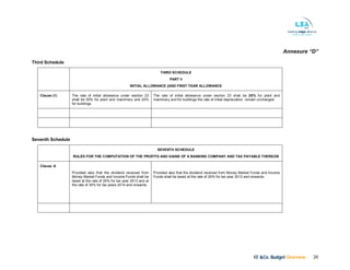KF &Co. Budget Overview 39
Annexure “D”
Third Schedule
THIRD SCHEDULE
PART II
INITIAL ALLOWANCE [AND FIRST YEAR ALLOWANCE
Clause (1) The rate of initial allowance under section 23
shall be 50% for plant and machinery and 25%
for buildings.
The rate of initial allowance under section 23 shall be 25% for plant and
machinery and for buildings the rate of initial depreciation remain unchanged
Seventh Schedule
SEVENTH SCHEDULE
RULES FOR THE COMPUTATION OF THE PROFITS AND GAINS OF A BANKING COMPANY AND TAX PAYABLE THEREON
Clause -6
Provided also that the dividend received from
Money Market Funds and Income Funds shall be
taxed at the rate of 25% for tax year 2013 and at
the rate of 35% for tax years 2014 and onwards.
Provided also that the dividend received from Money Market Funds and Income
Funds shall be taxed at the rate of 25% for tax year 2013 and onwards.
 