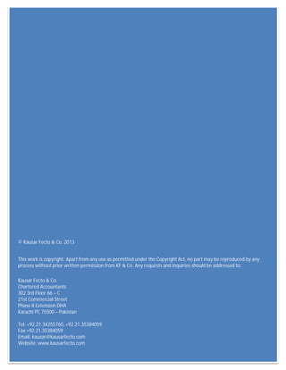 KF &Co. Budget Overview
40
© Kausar Fecto & Co. 2013
This work is copyright. Apart from any use as permitted under the Copyright Act, no part may be reproduced by any
process without prior written permission from KF & Co. Any requests and inquiries should be addressed to:
Kausar Fecto & Co.
Chartered Accountants
302 3rd Floor 66 – C
21st Commercial Street
Phase II Extension DHA
Karachi PC 75500 – Pakistan
Tel: +92.21.34255760, +92.21.35384059
Fax:+92.21.35384059
Email: kausar@kausarfecto.com
Website: www.kausarfecto.com
 