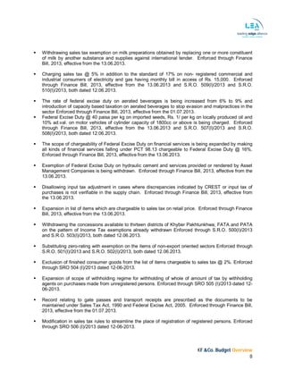 KF &Co. Budget Overview
8
 Withdrawing sales tax exemption on milk preparations obtained by replacing one or more constituent
of milk by another substance and supplies against international tender. Enforced through Finance
Bill, 2013, effective from the 13.06.2013.
 Charging sales tax @ 5% in addition to the standard of 17% on non- registered commercial and
industrial consumers of electricity and gas having monthly bill in access of Rs. 15,000. Enforced
through Finance Bill, 2013, effective from the 13.06.2013 and S.R.O. 509(I)/2013 and S.R.O.
510(I)/2013, both dated 12.06.2013.
 The rate of federal excise duty on aerated beverages is being increased from 6% to 9% and
introduction of capacity based taxation on aerated beverages to stop evasion and malpractices in the
sector Enforced through Finance Bill, 2013, effective from the 01.07.2013.
 Federal Excise Duty @ 40 paisa per kg on imported seeds, Rs. 1/ per kg on locally produced oil and
10% ad.val. on motor vehicles of cylinder capacity of 1800cc or above is being charged. Enforced
through Finance Bill, 2013, effective from the 13.06.2013 and S.R.O. 507(I)/2013 and S.R.O.
508(I)/2013, both dated 12.06.2013.
 The scope of chargeability of Federal Excise Duty on financial services is being expanded by making
all kinds of financial services falling under PCT 98.13 chargeable to Federal Excise Duty @ 16%.
Enforced through Finance Bill, 2013, effective from the 13.06.2013.
 Exemption of Federal Excise Duty on hydraulic cement and services provided or rendered by Asset
Management Companies is being withdrawn. Enforced through Finance Bill, 2013, effective from the
13.06.2013.
 Disallowing input tax adjustment in cases where discrepancies indicated by CREST or input tax of
purchases is not verifiable in the supply chain. Enforced through Finance Bill, 2013, effective from
the 13.06.2013.
 Expansion in list of items which are chargeable to sales tax on retail price. Enforced through Finance
Bill, 2013, effective from the 13.06.2013.
 Withdrawing the concessions available to thirteen districts of Khyber Pakhtunkhwa, FATA and PATA
on the pattern of Income Tax exemptions already withdrawn Enforced through S.R.O. 500(I)/2013
and S.R.O. 503(I)/2013, both dated 12.06.2013.
 Substituting zero-rating with exemption on the items of non-export oriented sectors Enforced through
S.R.O. 501(I)/2013 and S.R.O. 502(I)/2013, both dated 12.06.2013.
 Exclusion of finished consumer goods from the list of items chargeable to sales tax @ 2%. Enforced
through SRO 504 (I)/2013 dated 12-06-2013.
 Expansion of scope of withholding regime for withholding of whole of amount of tax by withholding
agents on purchases made from unregistered persons. Enforced through SRO 505 (I)/2013 dated 12-
06-2013.
 Record relating to gate passes and transport receipts are prescribed as the documents to be
maintained under Sales Tax Act, 1990 and Federal Excise Act, 2005. Enforced through Finance Bill,
2013, effective from the 01.07.2013.
 Modification in sales tax rules to streamline the place of registration of registered persons. Enforced
through SRO 506 (I)/2013 dated 12-06-2013.
 