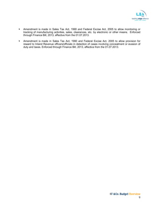 KF &Co. Budget Overview
9
 Amendment is made in Sales Tax Act, 1990 and Federal Excise Act, 2005 to allow monitoring or
tracking of manufacturing activities, sales, clearances, etc. by electronic or other means. Enforced
through Finance Bill, 2013, effective from the 01.07.2013.
 Amendment is made in Sales Tax Act, 1990 and Federal Excise Act, 2005 to allow provision for
reward to Inland Revenue officers/officials in detection of cases involving concealment or evasion of
duty and taxes. Enforced through Finance Bill, 2013, effective from the 01.07.2013.
 
