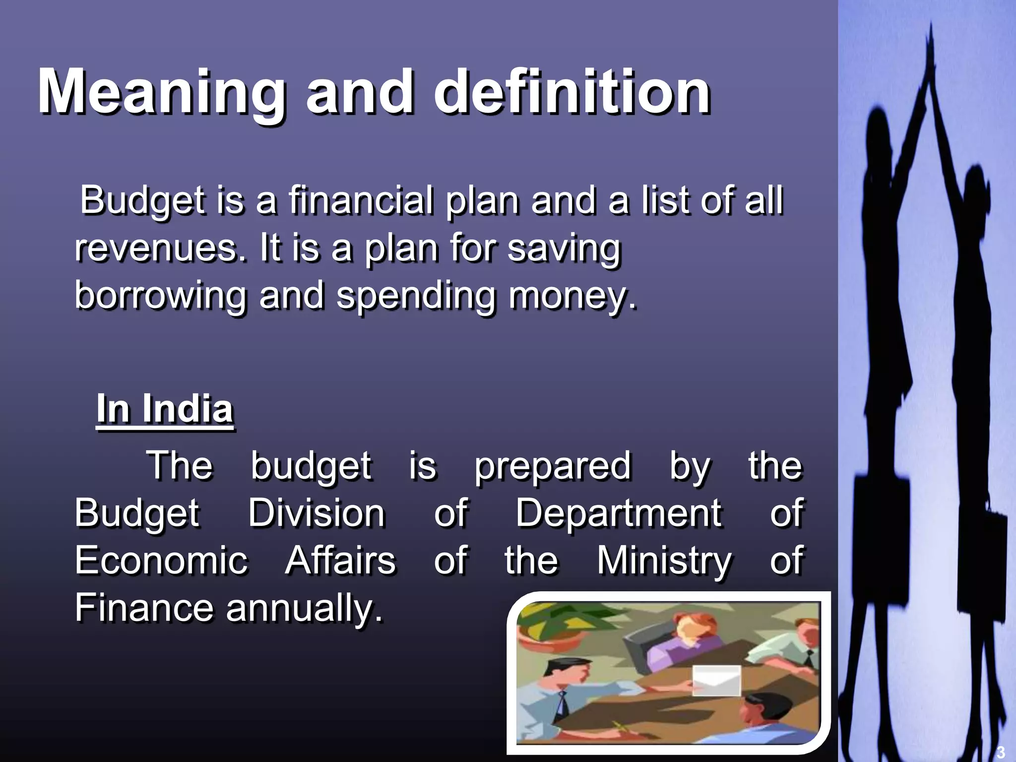 Meaning and definition 
Budget is a financial plan and a list of all 
revenues. It is a plan for saving 
borrowing and spending money. 
In India 
The budget is prepared by the 
Budget Division of Department of 
Economic Affairs of the Ministry of 
Finance annually. 
3 
 