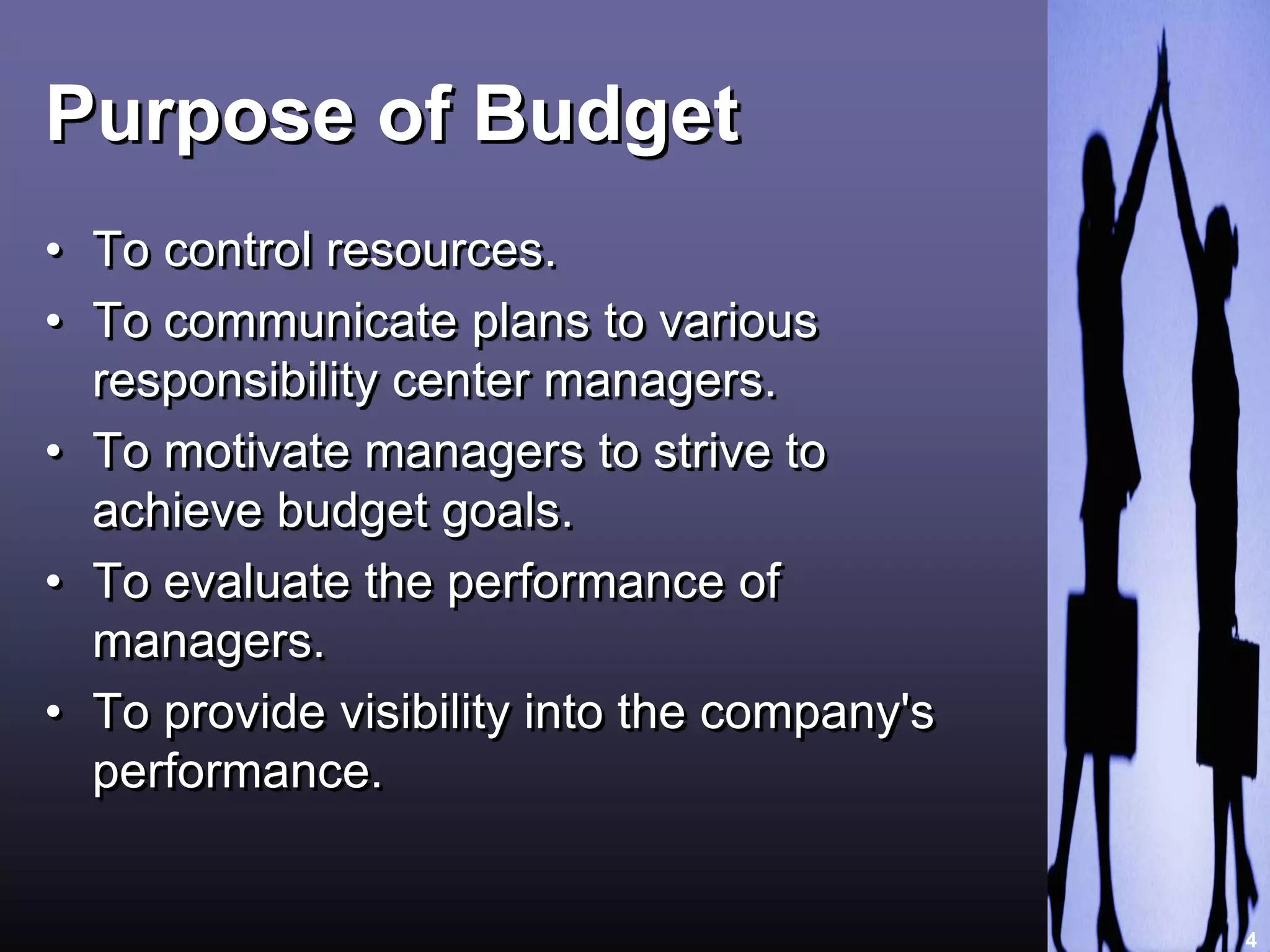 Purpose of Budget 
• To control resources. 
• To communicate plans to various 
responsibility center managers. 
• To motivate managers to strive to 
achieve budget goals. 
• To evaluate the performance of 
managers. 
• To provide visibility into the company's 
performance. 
4 
 
