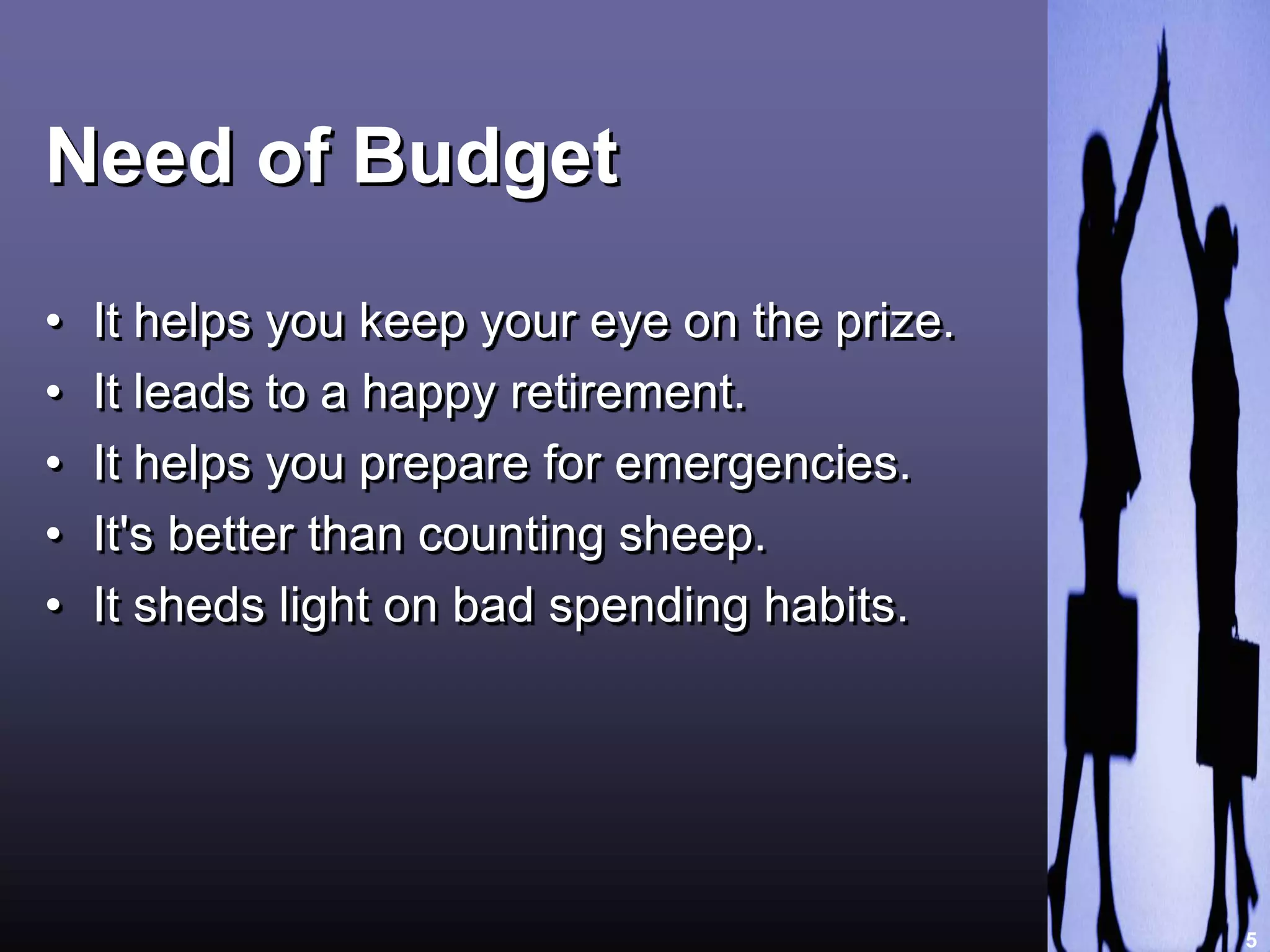 Need of Budget 
• It helps you keep your eye on the prize. 
• It leads to a happy retirement. 
• It helps you prepare for emergencies. 
• It's better than counting sheep. 
• It sheds light on bad spending habits. 
5 
 