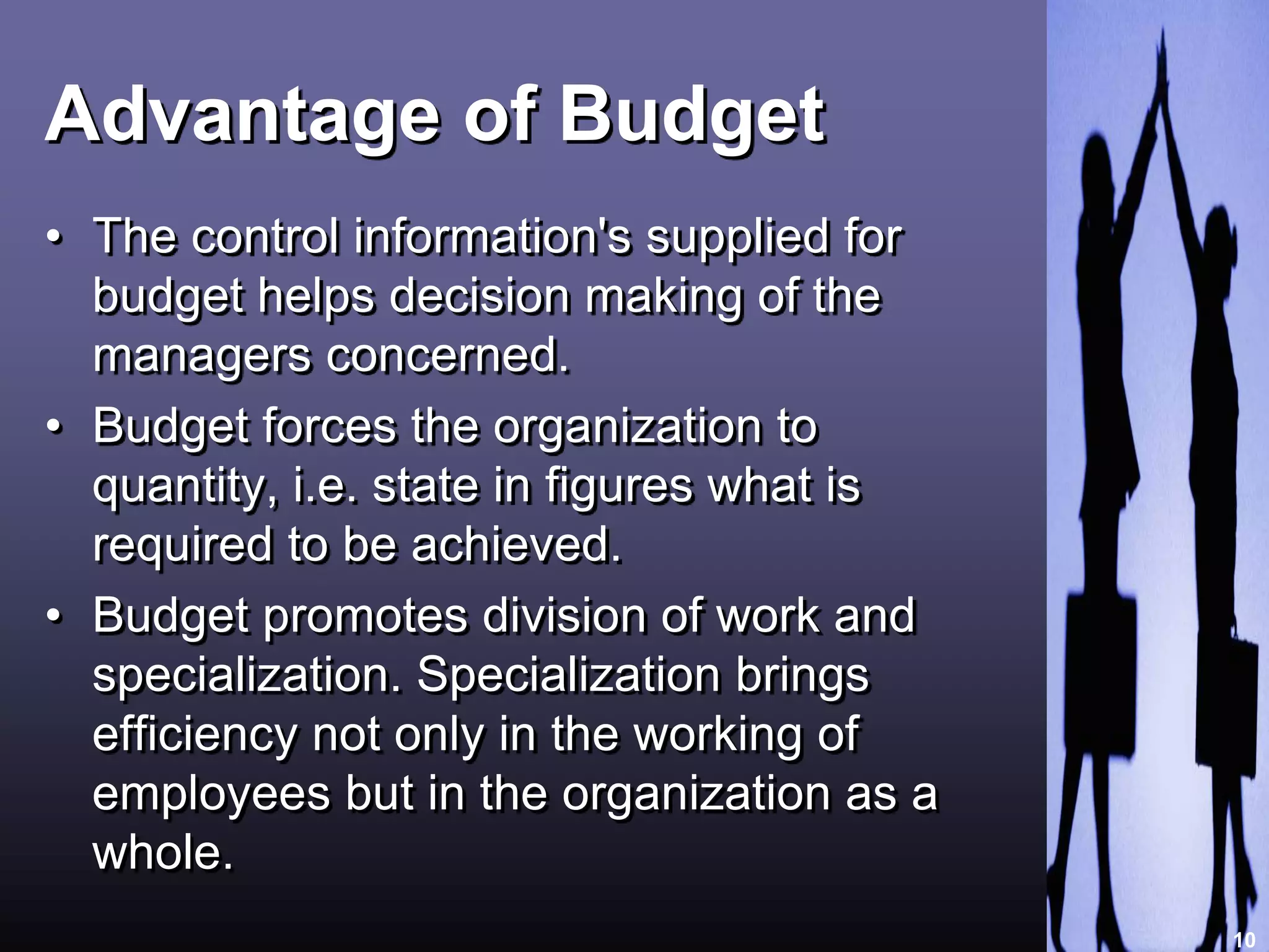 Advantage of Budget 
• The control information's supplied for 
budget helps decision making of the 
managers concerned. 
• Budget forces the organization to 
quantity, i.e. state in figures what is 
required to be achieved. 
• Budget promotes division of work and 
specialization. Specialization brings 
efficiency not only in the working of 
employees but in the organization as a 
whole. 
10 
 