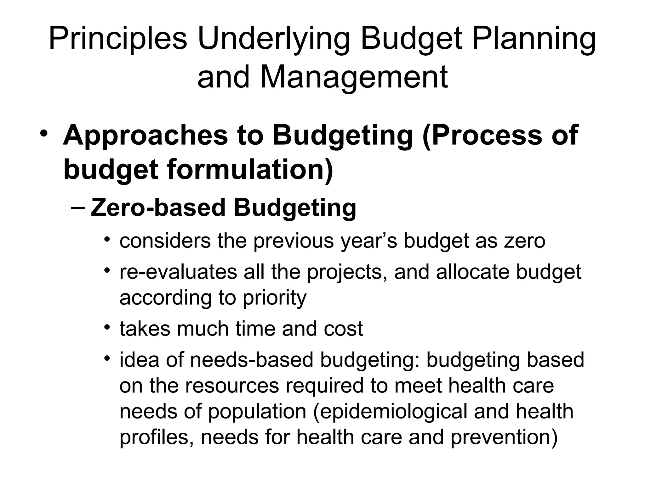 Principles Underlying Budget Planning
           and Management
• Approaches to Budgeting (Process of
  budget formulation)
  – Zero-based Budgeting
    • considers the previous year’s budget as zero
    • re-evaluates all the projects, and allocate budget
      according to priority
    • takes much time and cost
    • idea of needs-based budgeting: budgeting based
      on the resources required to meet health care
      needs of population (epidemiological and health
      profiles, needs for health care and prevention)
 
