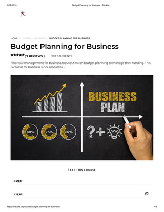 9/18/2019 Budget Planning for Business - Edukite
https://edukite.org/course/budget-planning-for-business/ 1/8
HOME / COURSE / BUSINESS / BUDGET PLANNING FOR BUSINESS
Budget Planning for Business
( 7 REVIEWS ) 367 STUDENTS
Financial management for business focuses rst on budget planning to manage their funding. This
is crucial for business since resources …

FREE
1 YEAR
TAKE THIS COURSE
 