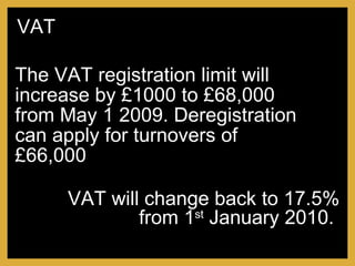 The VAT registration limit will increase by £1000 to £68,000 from May 1 2009. Deregistration can apply for turnovers of £66,000 VAT will change back to 17.5% from 1 st  January 2010.  VAT 