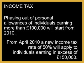 From April 2010 a new income tax rate of 50% will apply to individuals earning in excess of £150,000. Phasing out of personal allowances of individuals earning more than £100,000 will start from 2010. INCOME TAX 