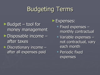 Budgeting Terms
                            ► Expenses:
► Budget  – tool for           Fixed expenses –
  money management              monthly contractual
► Disposable income –          Variable expenses –
  after taxes                   not contractual, vary
► Discretionary  income –       each month
  after all expenses paid      Periodic fixed
                                expenses
 