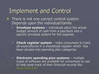 Implement and Control
►   There is not one correct control system.
    Depends upon the individual/family
       Envelope systems – individuals place the actual
        budget amount of cash from a paycheck into a
        specific envelope system for the expense

       Check register system – helps consumers to track
        all expenditures in a checkbook register which has
        been divided into spending plan categories

       Electronic spending plan systems – multiple
        types of software are available for consumers to use
        to help keep track of their financial records like
        www.mint.com
 