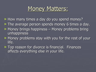 Money Matters:
► How   many times a day do you spend money?
► The average person spends money 6 times a day.
► Money brings happiness – Money problems bring
  unhappiness
► Money problems stay with you for the rest of your
  life.
► Top reason for divorce is financial. Finances
  affects everything else in your life.
 