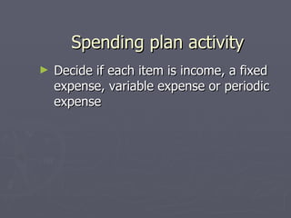 Spending plan activity
►   Decide if each item is income, a fixed
    expense, variable expense or periodic
    expense
 