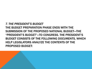 7. THE PRESIDENT’S BUDGET
THE BUDGET PREPARATION PHASE ENDS WITH THE
SUBMISSION OF THE PROPOSED NATIONAL BUDGET—THE
“PRESIDENT’S BUDGET”—TO CONGRESS. THE PRESIDENT’S
BUDGET CONSISTS OF THE FOLLOWING DOCUMENTS, WHICH
HELP LEGISLATORS ANALYZE THE CONTENTS OF THE
PROPOSED BUDGET:
 