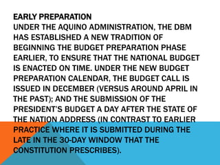 EARLY PREPARATION
UNDER THE AQUINO ADMINISTRATION, THE DBM
HAS ESTABLISHED A NEW TRADITION OF
BEGINNING THE BUDGET PREPARATION PHASE
EARLIER, TO ENSURE THAT THE NATIONAL BUDGET
IS ENACTED ON TIME. UNDER THE NEW BUDGET
PREPARATION CALENDAR, THE BUDGET CALL IS
ISSUED IN DECEMBER (VERSUS AROUND APRIL IN
THE PAST); AND THE SUBMISSION OF THE
PRESIDENT’S BUDGET A DAY AFTER THE STATE OF
THE NATION ADDRESS (IN CONTRAST TO EARLIER
PRACTICE WHERE IT IS SUBMITTED DURING THE
LATE IN THE 30-DAY WINDOW THAT THE
CONSTITUTION PRESCRIBES).
 