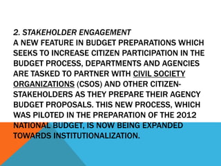 2. STAKEHOLDER ENGAGEMENT
A NEW FEATURE IN BUDGET PREPARATIONS WHICH
SEEKS TO INCREASE CITIZEN PARTICIPATION IN THE
BUDGET PROCESS, DEPARTMENTS AND AGENCIES
ARE TASKED TO PARTNER WITH CIVIL SOCIETY
ORGANIZATIONS (CSOS) AND OTHER CITIZEN-
STAKEHOLDERS AS THEY PREPARE THEIR AGENCY
BUDGET PROPOSALS. THIS NEW PROCESS, WHICH
WAS PILOTED IN THE PREPARATION OF THE 2012
NATIONAL BUDGET, IS NOW BEING EXPANDED
TOWARDS INSTITUTIONALIZATION.
 
