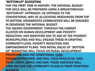 “BOTTOM-UP” BUDGETING
FOR THE FIRST TIME IN HISTORY, THE NATIONAL BUDGET
FOR 2013 WILL BE PREPARED USING A BREAKTHROUGH
“BOTTOM-UP” APPROACH. AS OPPOSED TO THE
CONVENTIONAL WAY OF ALLOCATING RESOURCES FROM TOP
TO BOTTOM, GRASSROOTS COMMUNITIES WILL BE ENGAGED
IN DESIGNING THE NATIONAL BUDGET.
THE AQUINO GOVERNMENT, THROUGH THE CABINET
CLUSTER ON HUMAN DEVELOPMENT AND POVERTY
REDUCTION, HAS IDENTIFIED 300 TO 400 OF THE POOREST
MUNICIPALITIES AND WILL ENGAGE THESE IN CRAFTING
COMMUNITY-LEVEL POVERTY REDUCTION AND
EMPOWERMENT PLANS. THIS INITIAL SALVO OF “BOTTOM-
UP” BUDGETING WILL FOCUS ON RURAL DEVELOPMENT
PROGRAMS AND THE CONDITIONAL CASH
TRANSFERPROGRAM, AND WILL THUS INVOLVE DA, DAR,
DENR, DSWD, DEPED AND DOH. THESE AGENCIES WILL
THEN INCLUDE THE COMMUNITY PLANS IN THEIR PROPOSED
BUDGETS.
 