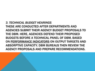3. TECHNICAL BUDGET HEARINGS
THESE ARE CONDUCTED AFTER DEPARTMENTS AND
AGENCIES SUBMIT THEIR AGENCY BUDGET PROPOSALS TO
THE DBM. HERE, AGENCIES DEFEND THEIR PROPOSED
BUDGETS BEFORE A TECHNICAL PANEL OF DBM, BASED
ON PERFORMANCE INDICATORS ON OUTPUT TARGETS AND
ABSORPTIVE CAPACITY. DBM BUREAUS THEN REVIEW THE
AGENCY PROPOSALS AND PREPARE RECOMMENDATIONS.
 