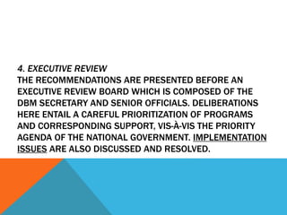 4. EXECUTIVE REVIEW
THE RECOMMENDATIONS ARE PRESENTED BEFORE AN
EXECUTIVE REVIEW BOARD WHICH IS COMPOSED OF THE
DBM SECRETARY AND SENIOR OFFICIALS. DELIBERATIONS
HERE ENTAIL A CAREFUL PRIORITIZATION OF PROGRAMS
AND CORRESPONDING SUPPORT, VIS-À-VIS THE PRIORITY
AGENDA OF THE NATIONAL GOVERNMENT. IMPLEMENTATION
ISSUES ARE ALSO DISCUSSED AND RESOLVED.
 