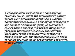 5. CONSOLIDATION, VALIDATION AND CONFIRMATION
DBM THEN CONSOLIDATES THE RECOMMENDED AGENCY
BUDGETS AND RECOMMENDATIONS INTO A NATIONAL
EXPENDITURE PROGRAM AND A BUDGET OF EXPENDITURES
AND SOURCES OF FINANCING (BESF). AS PART OF THE
CONSOLIDATING PROCESS, THE DELIBERATIONS BY THE
DBCC WILL DETERMINE THE AGENCY AND SECTORAL
ALLOCATION OF THE APPROVED TOTAL EXPENDITURE
CEILING, IN LINE WITH THE MACROECONOMIC AND FISCAL
PROGRAM. HEADS OF MAJOR DEPARTMENTS ARE INVITED
TO THIS MEETING.
 