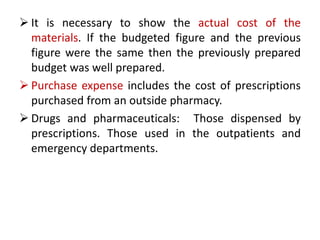  It is necessary to show the actual cost of the
materials. If the budgeted figure and the previous
figure were the same then the previously prepared
budget was well prepared.
 Purchase expense includes the cost of prescriptions
purchased from an outside pharmacy.
 Drugs and pharmaceuticals: Those dispensed by
prescriptions. Those used in the outpatients and
emergency departments.
 