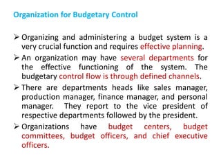 Organization for Budgetary Control
 Organizing and administering a budget system is a
very crucial function and requires effective planning.
 An organization may have several departments for
the effective functioning of the system. The
budgetary control flow is through defined channels.
 There are departments heads like sales manager,
production manager, finance manager, and personal
manager. They report to the vice president of
respective departments followed by the president.
 Organizations have budget centers, budget
committees, budget officers, and chief executive
officers.
 
