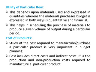 Utility of Particular Item:
 This depends upon materials used and expressed in
quantities whereas the materials purchases budget is
expressed in both ways is quantitative and financial.
 This helps in scheduling the purchase of materials to
produce a given volume of output during a particular
period.
Cost of Products:
 Study of the cost required to manufacture/purchase
a particular product is very important in budget
planning.
 Cost includes direct costs and indirect costs. It is the
production and non-production costs required to
manufacture a particular product.
 