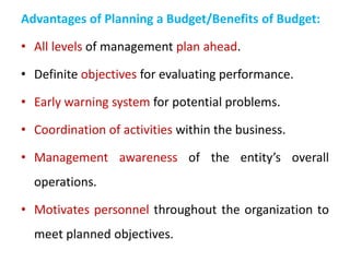 Advantages of Planning a Budget/Benefits of Budget:
• All levels of management plan ahead.
• Definite objectives for evaluating performance.
• Early warning system for potential problems.
• Coordination of activities within the business.
• Management awareness of the entity’s overall
operations.
• Motivates personnel throughout the organization to
meet planned objectives.
 