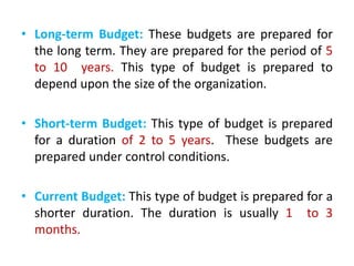 • Long-term Budget: These budgets are prepared for
the long term. They are prepared for the period of 5
to 10 years. This type of budget is prepared to
depend upon the size of the organization.
• Short-term Budget: This type of budget is prepared
for a duration of 2 to 5 years. These budgets are
prepared under control conditions.
• Current Budget: This type of budget is prepared for a
shorter duration. The duration is usually 1 to 3
months.
 