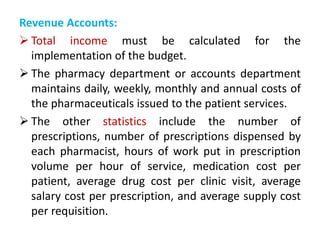 Revenue Accounts:
 Total income must be calculated for the
implementation of the budget.
 The pharmacy department or accounts department
maintains daily, weekly, monthly and annual costs of
the pharmaceuticals issued to the patient services.
 The other statistics include the number of
prescriptions, number of prescriptions dispensed by
each pharmacist, hours of work put in prescription
volume per hour of service, medication cost per
patient, average drug cost per clinic visit, average
salary cost per prescription, and average supply cost
per requisition.
 