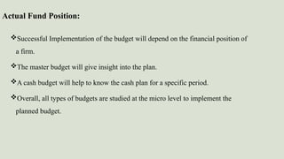 Actual Fund Position:
Successful Implementation of the budget will depend on the financial position of
a firm.
The master budget will give insight into the plan.
A cash budget will help to know the cash plan for a specific period.
Overall, all types of budgets are studied at the micro level to implement the
planned budget.
 