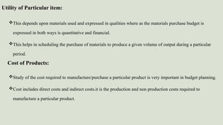 Utility of Particular item:
This depends upon materials used and expressed in qualities where as the materials purchase budget is
expressed in both ways is quantitative and financial.
This helps in scheduling the purchase of materials to produce a given volume of output during a particular
period.
Study of the cost required to manufacture/purchase a particular product is very important in budget planning.
Cost includes direct costs and indirect costs.it is the production and non production costs required to
manufacture a particular product.
Cost of Products:
 