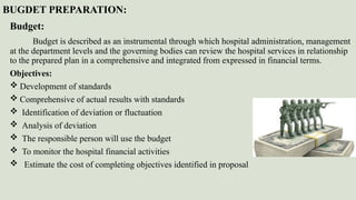 BUGDET PREPARATION:
Budget:
Budget is described as an instrumental through which hospital administration, management
at the department levels and the governing bodies can review the hospital services in relationship
to the prepared plan in a comprehensive and integrated from expressed in financial terms.
Objectives:
 Development of standards
 Comprehensive of actual results with standards
 Identification of deviation or fluctuation
 Analysis of deviation
 The responsible person will use the budget
 To monitor the hospital financial activities
 Estimate the cost of completing objectives identified in proposal
 