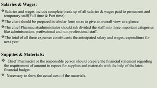 Salaries & Wages:
Salaries and wages include complete break up of all salaries & wages paid to permanent and
temporary staff(Full time & Part time)
The chart should be prepared in tabular form so as to give an overall view at a glance
The chief Pharmacist/administrator should sub divided the staff into three important categories
like administration, professional and non professional staff.
The total of all three expenses constituents the anticipated salary and wages, expenditure for
next year.
Supplies & Materials:
 Chief Pharmacist or the responsible person should prepare the financial statement regarding
the requirement of amount in rupees for supplies and materials with the help of the latest
financial budget.
 Necessary to show the actual cost of the materials.
 