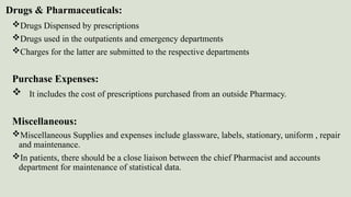 Drugs & Pharmaceuticals:
Drugs Dispensed by prescriptions
Drugs used in the outpatients and emergency departments
Charges for the latter are submitted to the respective departments
Purchase Expenses:
 It includes the cost of prescriptions purchased from an outside Pharmacy.
Miscellaneous:
Miscellaneous Supplies and expenses include glassware, labels, stationary, uniform , repair
and maintenance.
In patients, there should be a close liaison between the chief Pharmacist and accounts
department for maintenance of statistical data.
 