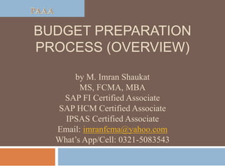BUDGET PREPARATION
PROCESS (OVERVIEW)
by M. Imran Shaukat
MS, FCMA, MBA
SAP FI Certified Associate
SAP HCM Certified Associate
IPSAS Certified Associate
Email: imranfcma@yahoo.com
What’s App/Cell: 0321-5083543
 