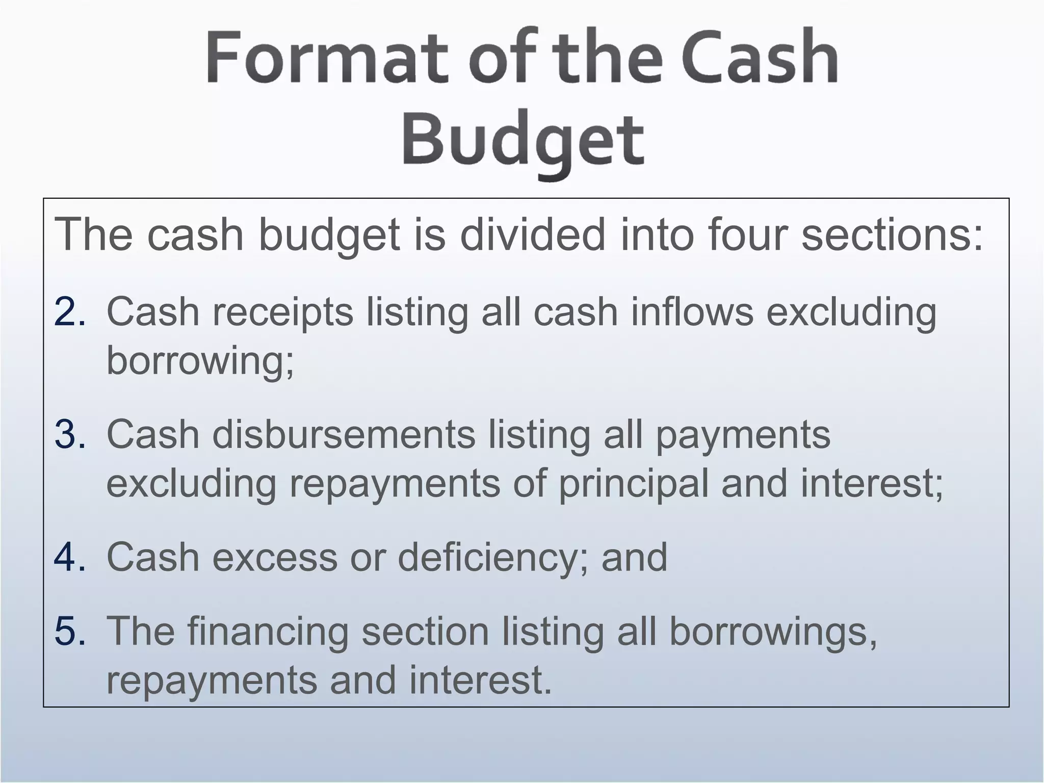 The cash budget is divided into four sections: Cash receipts listing all cash inflows excluding borrowing; Cash disbursements listing all payments excluding repayments of principal and interest; Cash excess or deficiency; and The financing section listing all borrowings, repayments and interest. 