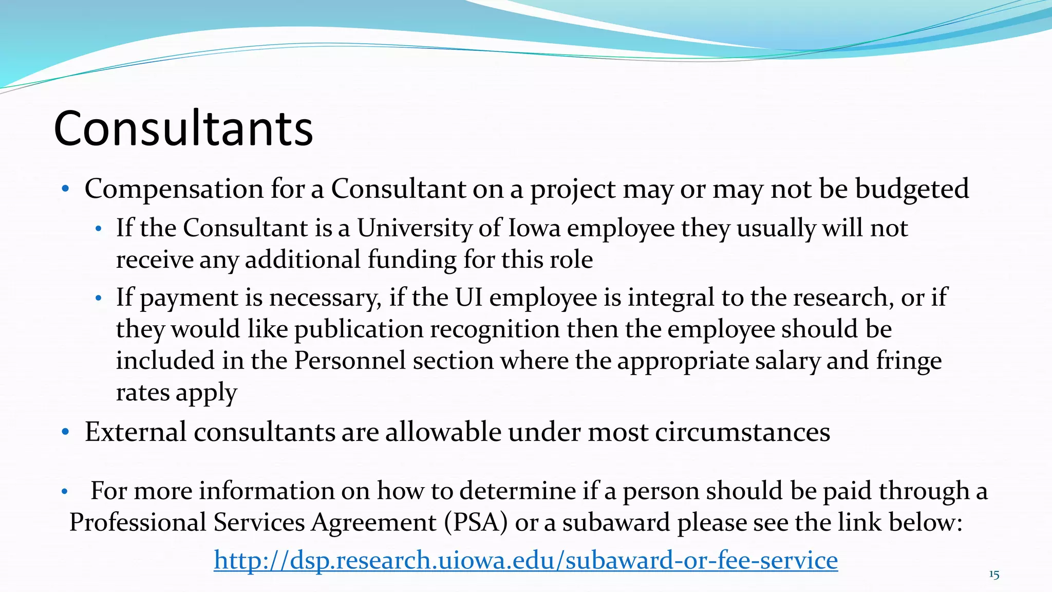 Consultants
• Compensation for a Consultant on a project may or may not be budgeted
• If the Consultant is a University of Iowa employee they usually will not
receive any additional funding for this role
• If payment is necessary, if the UI employee is integral to the research, or if
they would like publication recognition then the employee should be
included in the Personnel section where the appropriate salary and fringe
rates apply
• External consultants are allowable under most circumstances
• For more information on how to determine if a person should be paid through a
Professional Services Agreement (PSA) or a subaward please see the link below:
http://dsp.research.uiowa.edu/subaward-or-fee-service 15
 
