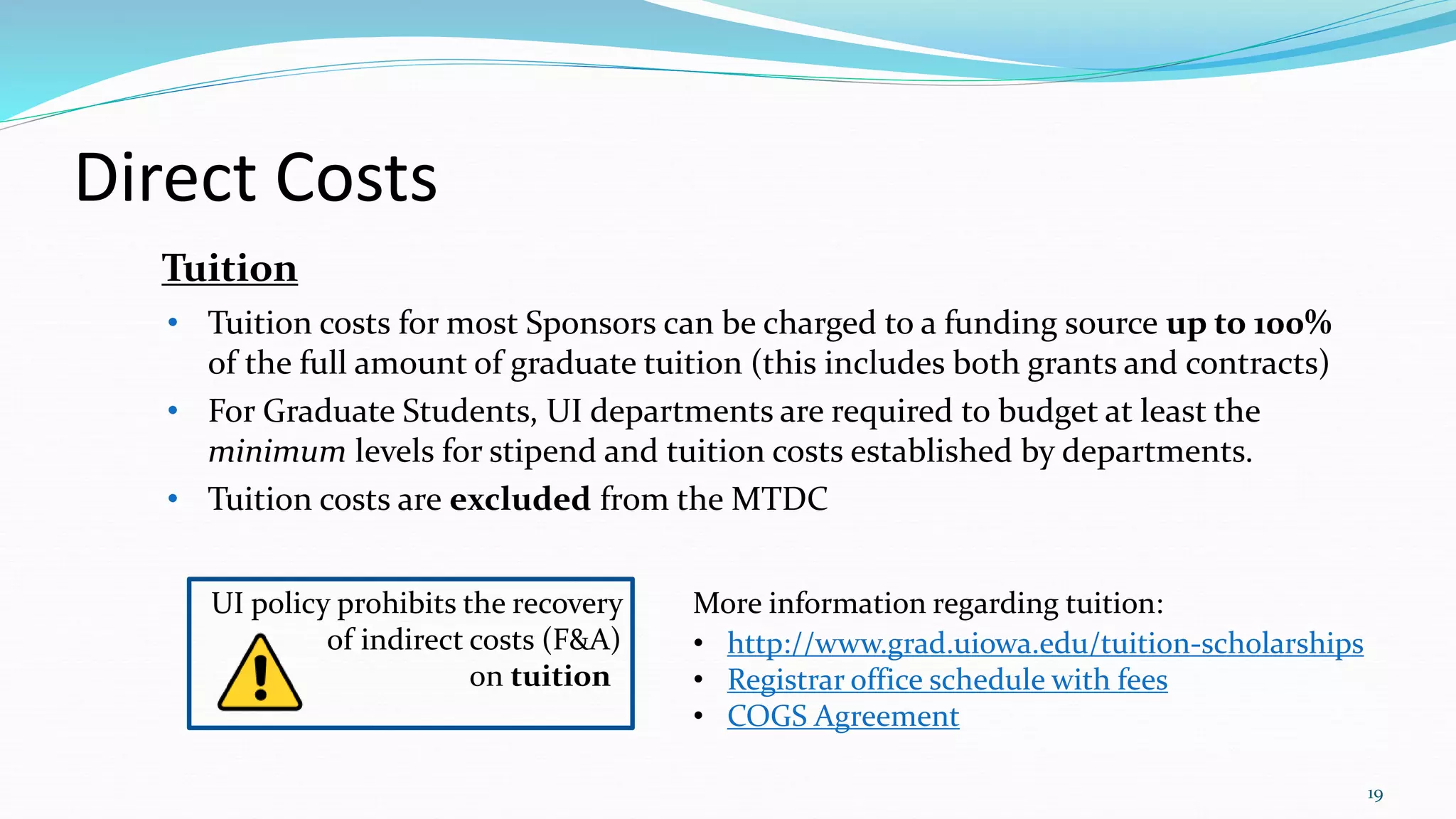 UI policy prohibits the recovery
of indirect costs (F&A)
on tuition-
Direct Costs
• Tuition costs for most Sponsors can be charged to a funding source up to 100%
of the full amount of graduate tuition (this includes both grants and contracts)
• For Graduate Students, UI departments are required to budget at least the
minimum levels for stipend and tuition costs established by departments.
• Tuition costs are excluded from the MTDC
Tuition
19
More information regarding tuition:
• http://www.grad.uiowa.edu/tuition-scholarships
• Registrar office schedule with fees
• COGS Agreement
 