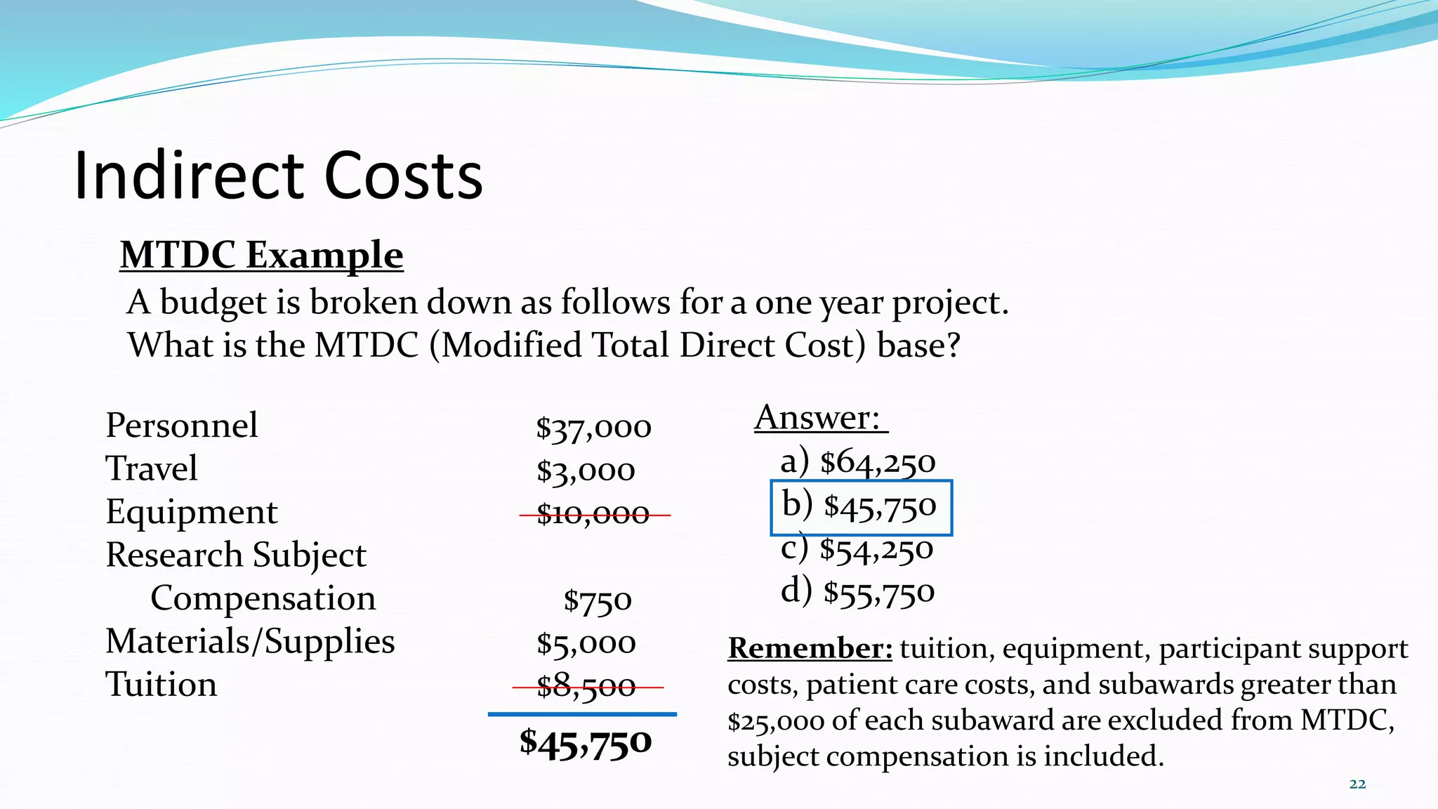 22
Indirect Costs
MTDC Example
Personnel $37,000
Travel $3,000
Equipment $10,000
Research Subject
Compensation $750
Materials/Supplies $5,000
Tuition $8,500
$45,750
Answer:
a) $64,250
b) $45,750
c) $54,250
d) $55,750
Remember: tuition, equipment, participant support
costs, patient care costs, and subawards greater than
$25,000 of each subaward are excluded from MTDC,
subject compensation is included.
A budget is broken down as follows for a one year project.
What is the MTDC (Modified Total Direct Cost) base?
 