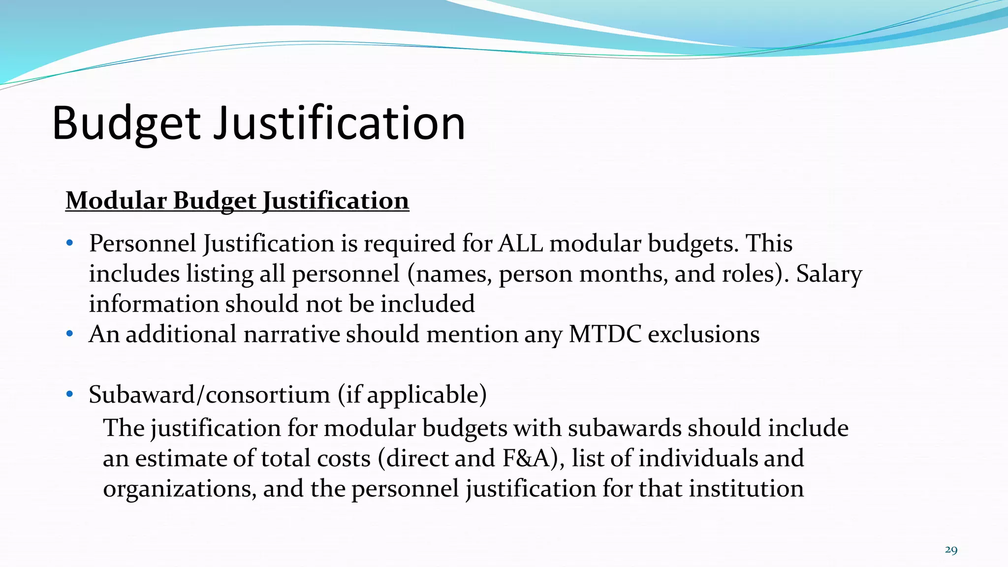 Budget Justification
29
Modular Budget Justification
• Personnel Justification is required for ALL modular budgets. This
includes listing all personnel (names, person months, and roles). Salary
information should not be included
• An additional narrative should mention any MTDC exclusions
• Subaward/consortium (if applicable)
The justification for modular budgets with subawards should include
an estimate of total costs (direct and F&A), list of individuals and
organizations, and the personnel justification for that institution
 